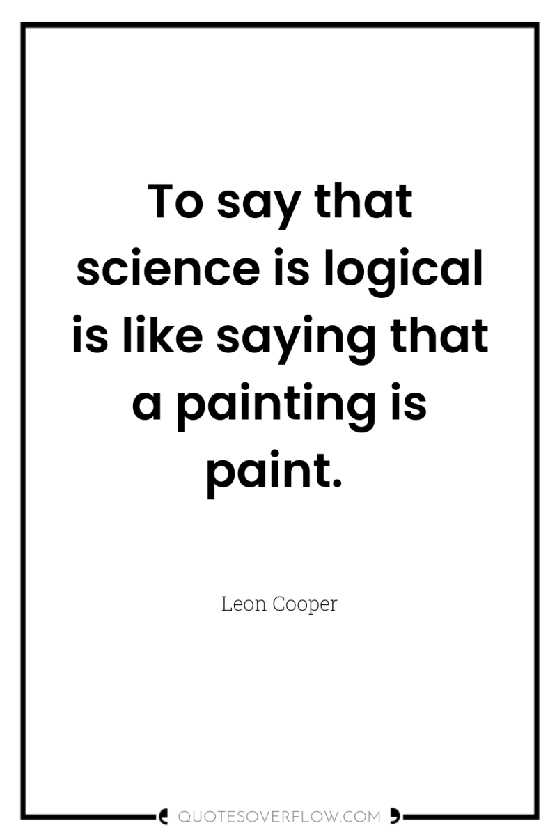 To say that science is logical is like saying that...