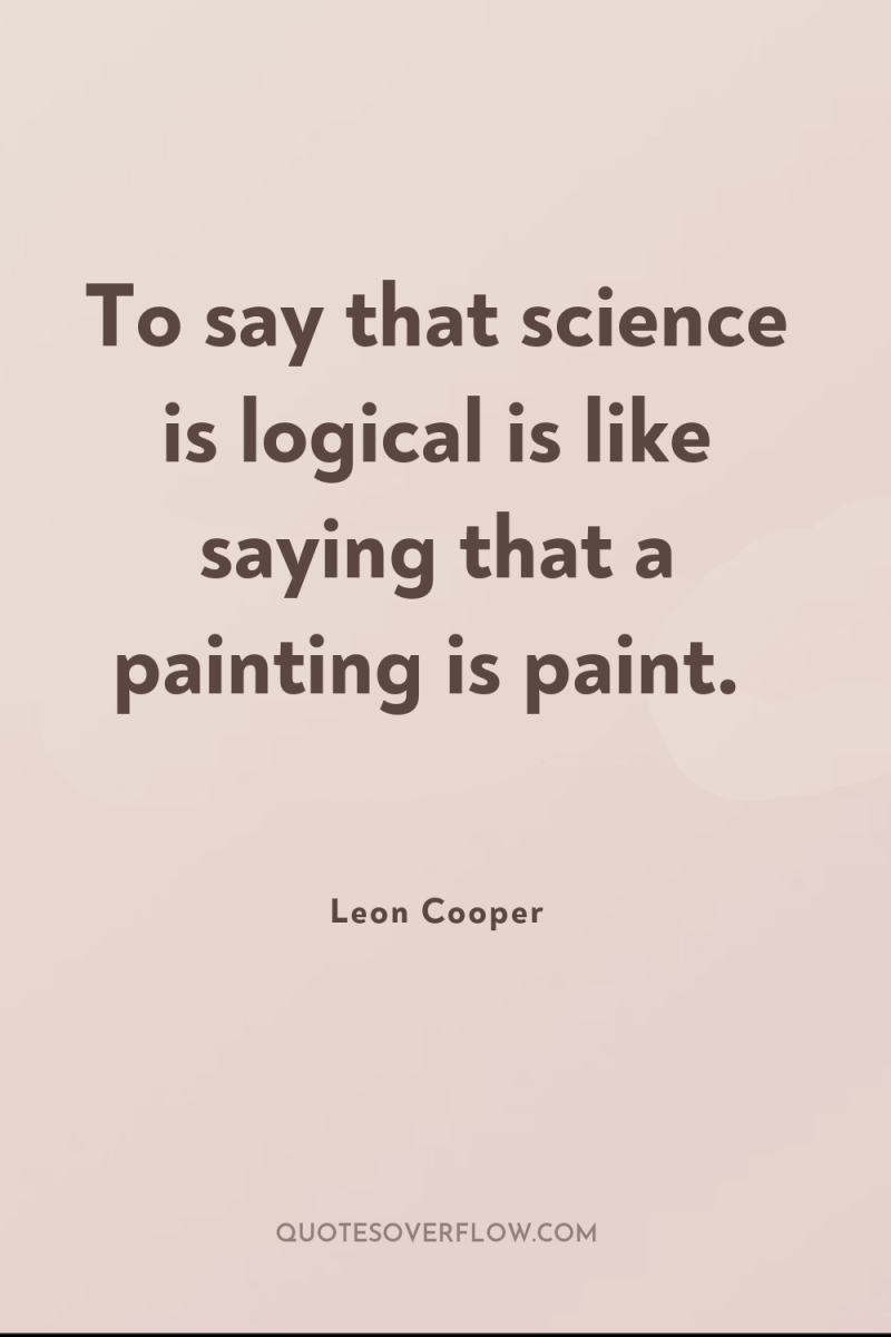 To say that science is logical is like saying that...