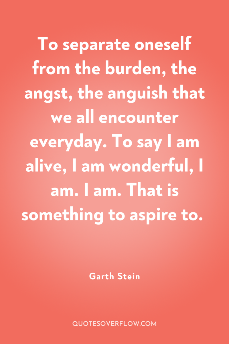 To separate oneself from the burden, the angst, the anguish...