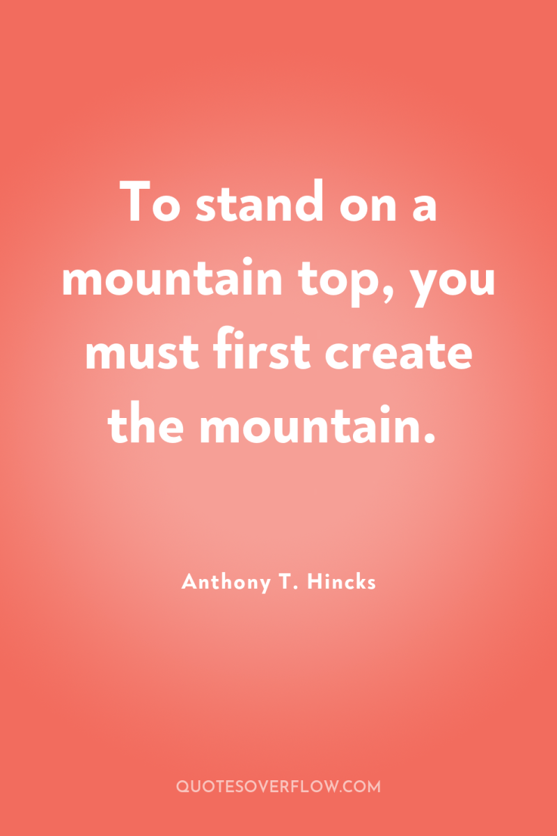 To stand on a mountain top, you must first create...