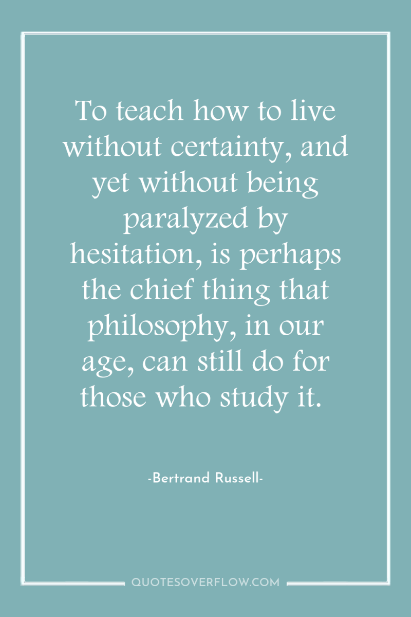 To teach how to live without certainty, and yet without...