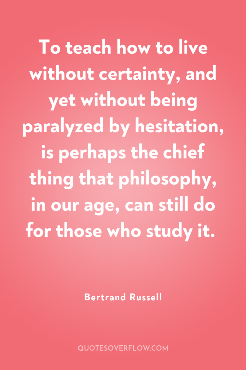 To teach how to live without certainty, and yet without...