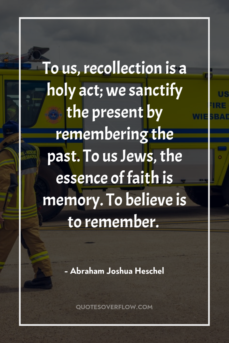 To us, recollection is a holy act; we sanctify the...