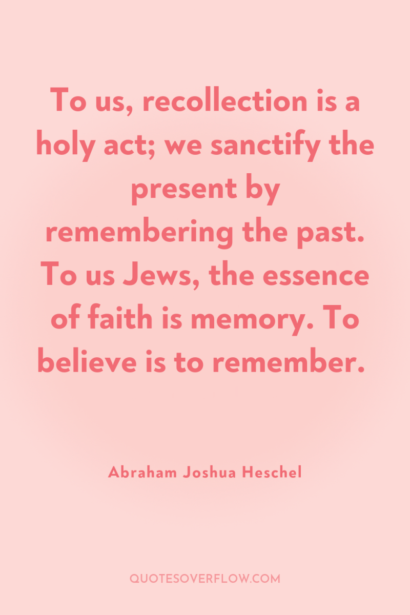 To us, recollection is a holy act; we sanctify the...