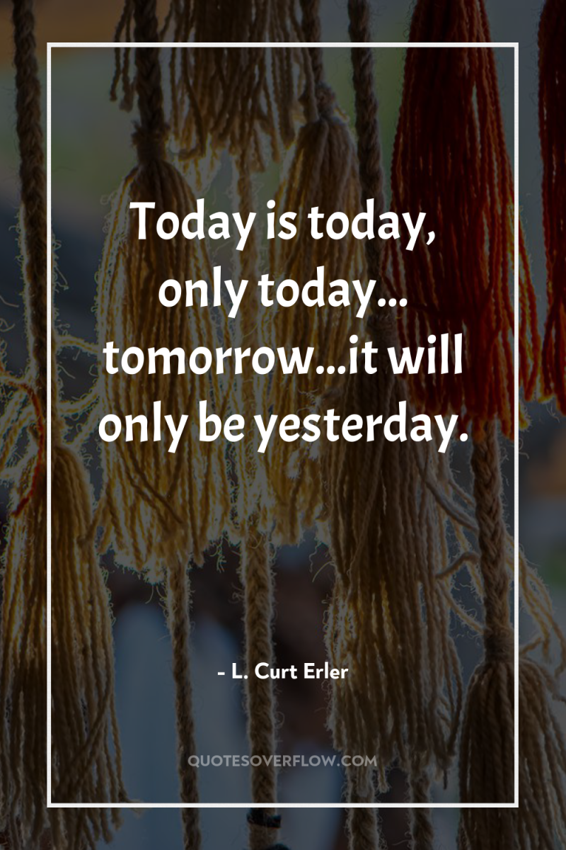 Today is today, only today... tomorrow...it will only be yesterday. 
