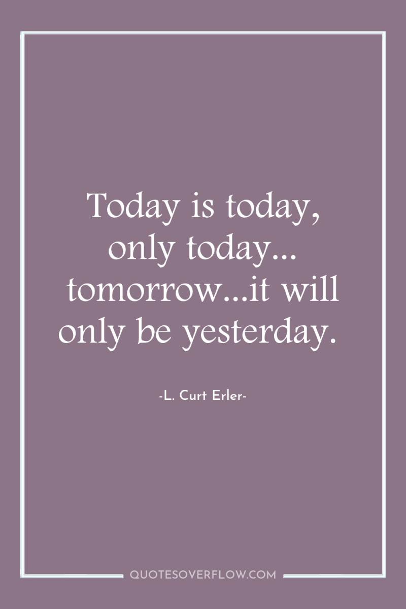 Today is today, only today... tomorrow...it will only be yesterday. 