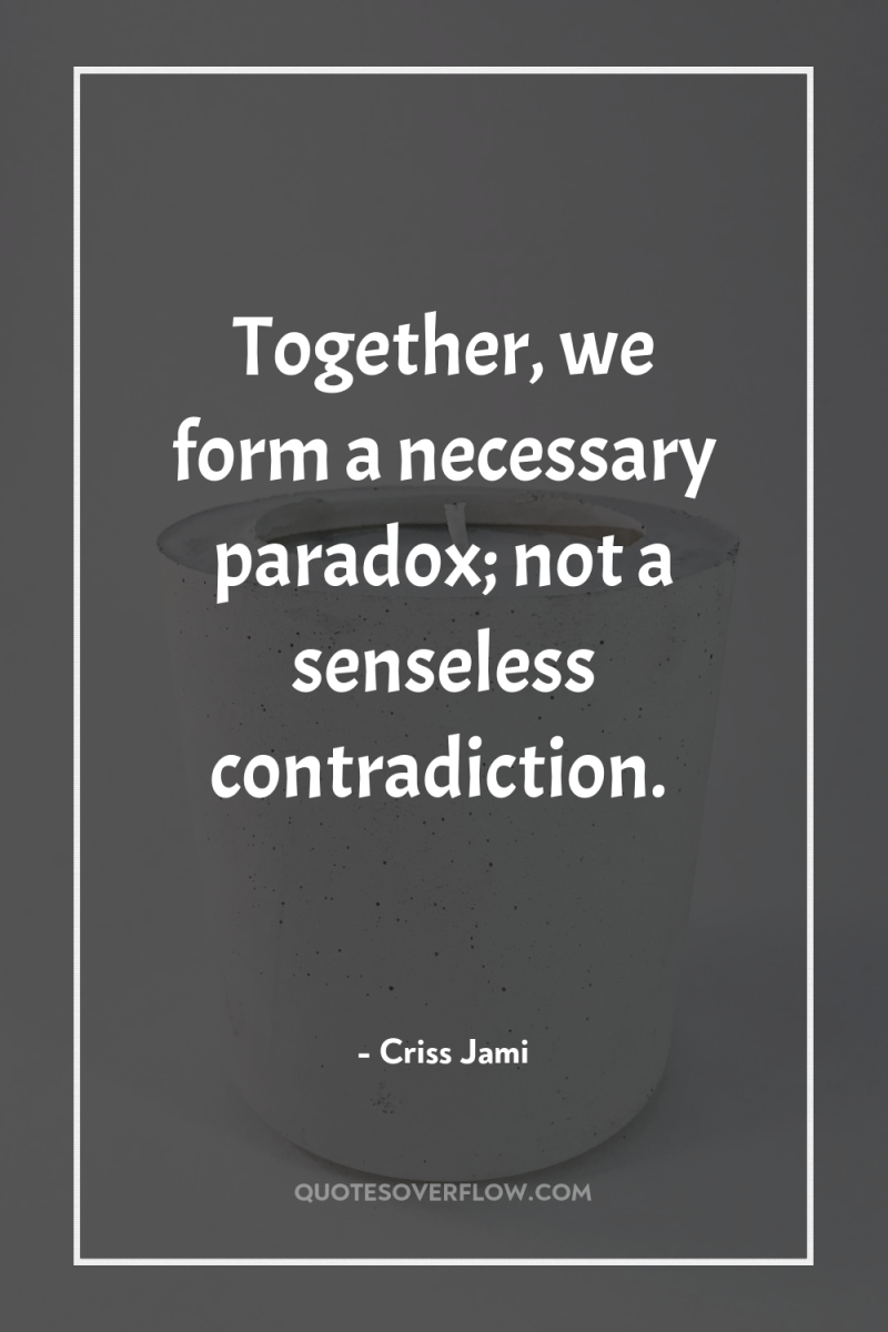 Together, we form a necessary paradox; not a senseless contradiction. 