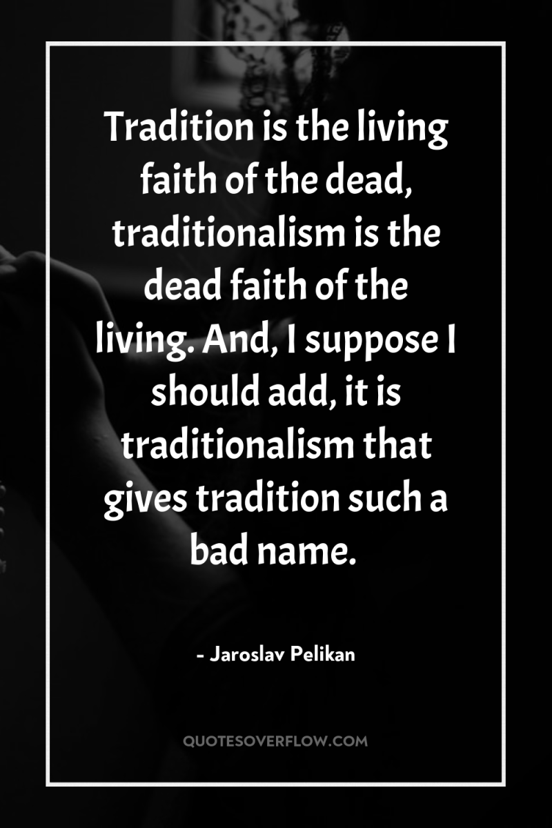 Tradition is the living faith of the dead, traditionalism is...