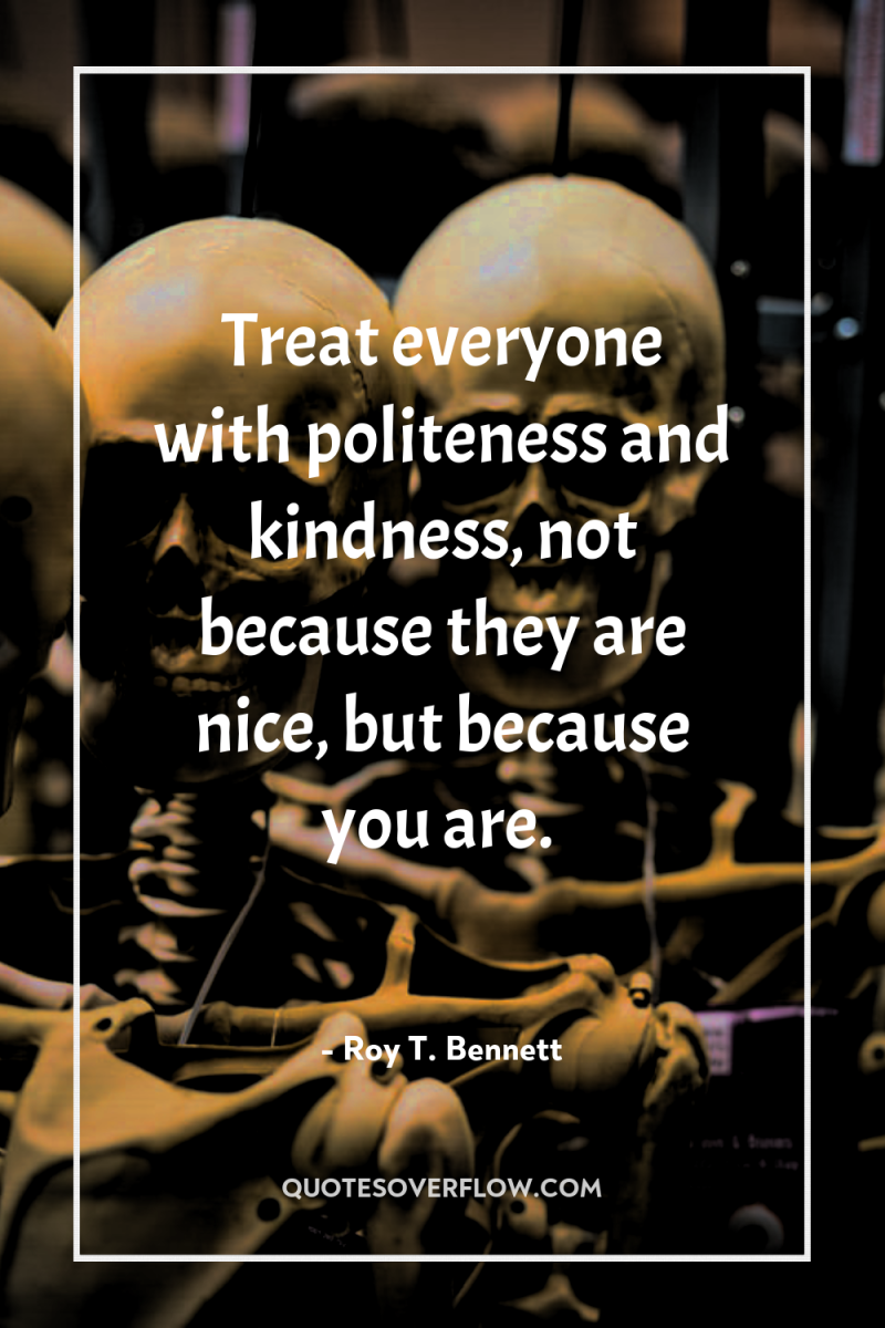 Treat everyone with politeness and kindness, not because they are...