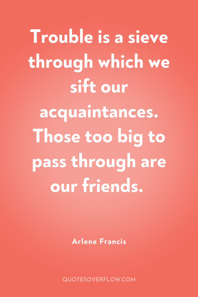 Trouble is a sieve through which we sift our acquaintances....