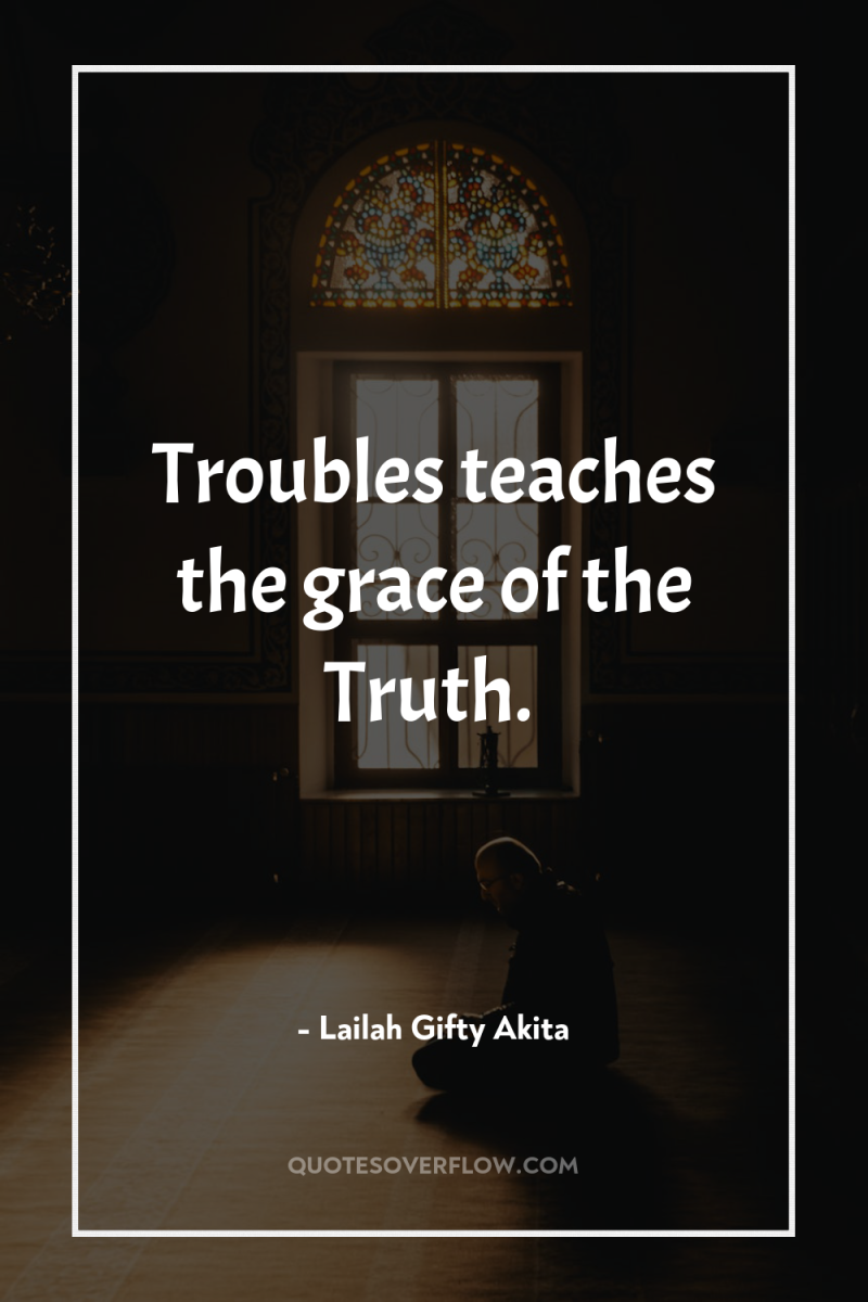Troubles teaches the grace of the Truth. 