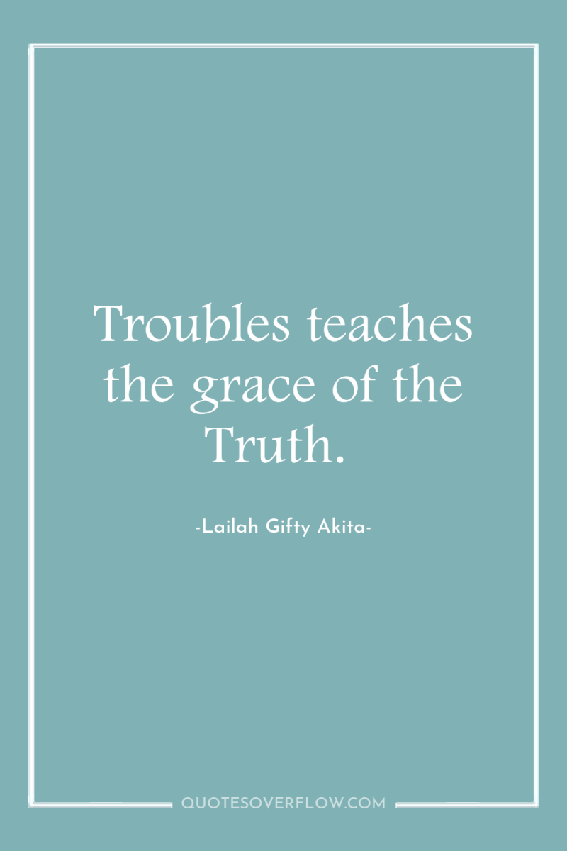Troubles teaches the grace of the Truth. 