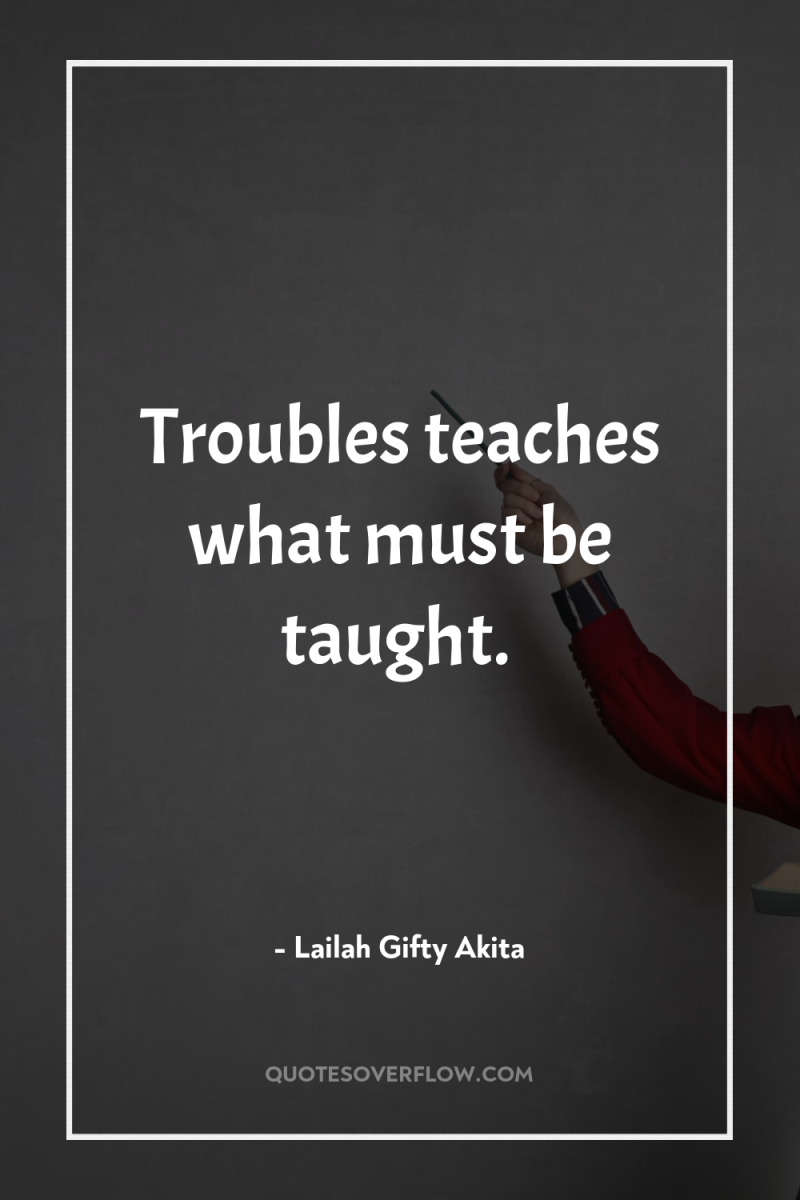 Troubles teaches what must be taught. 