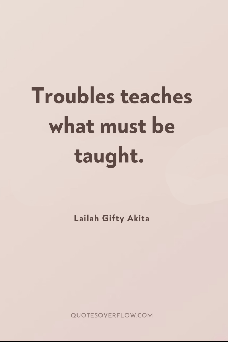 Troubles teaches what must be taught. 