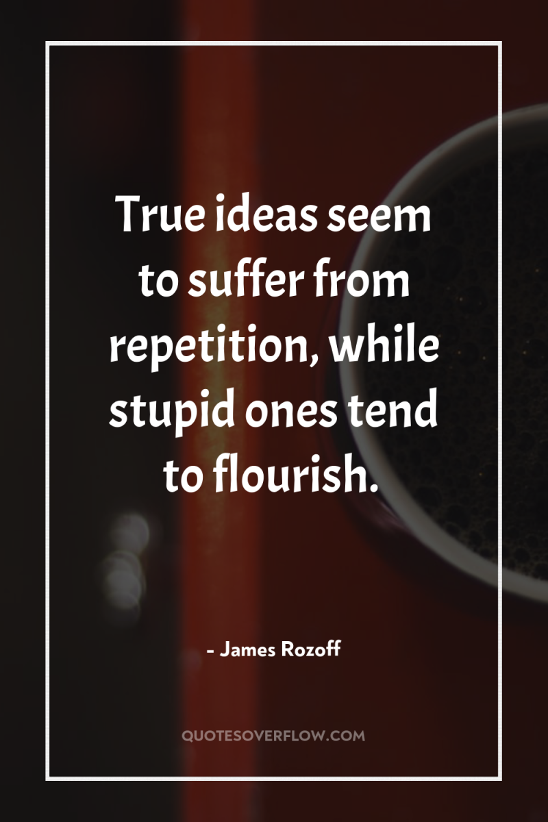True ideas seem to suffer from repetition, while stupid ones...