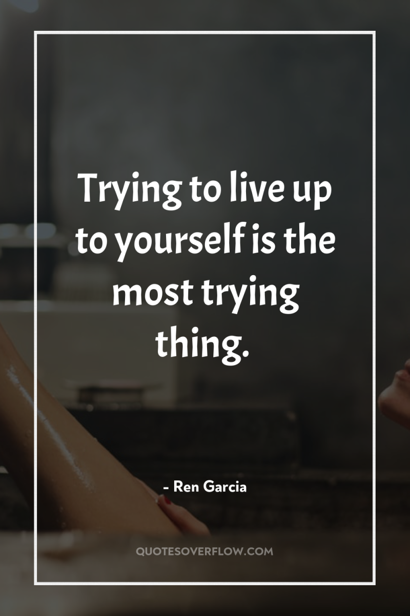 Trying to live up to yourself is the most trying...