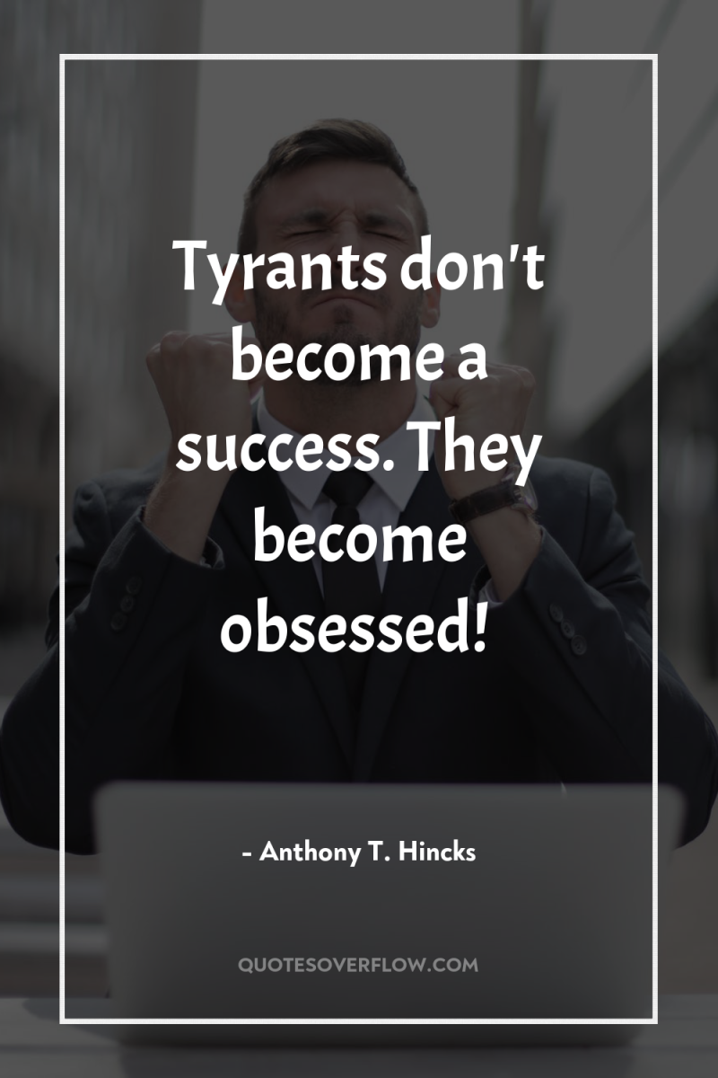 Tyrants don't become a success. They become obsessed! 