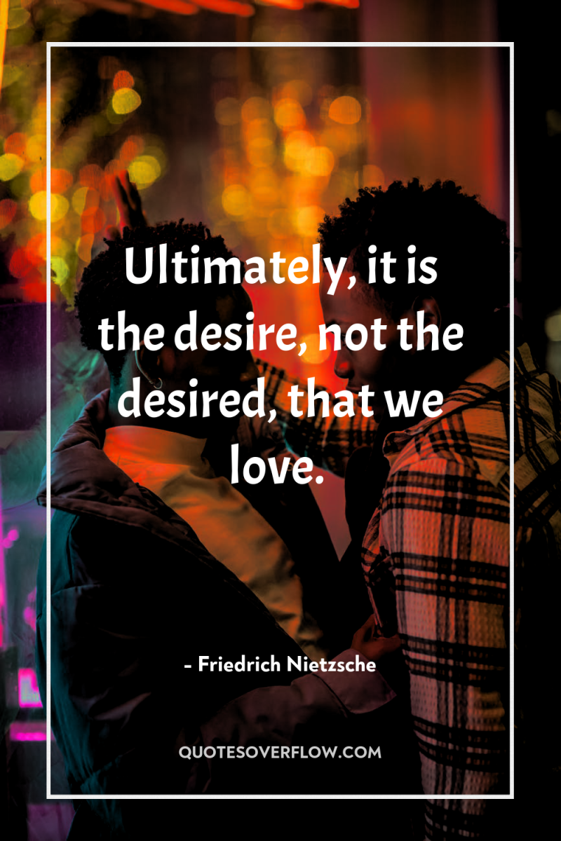 Ultimately, it is the desire, not the desired, that we...