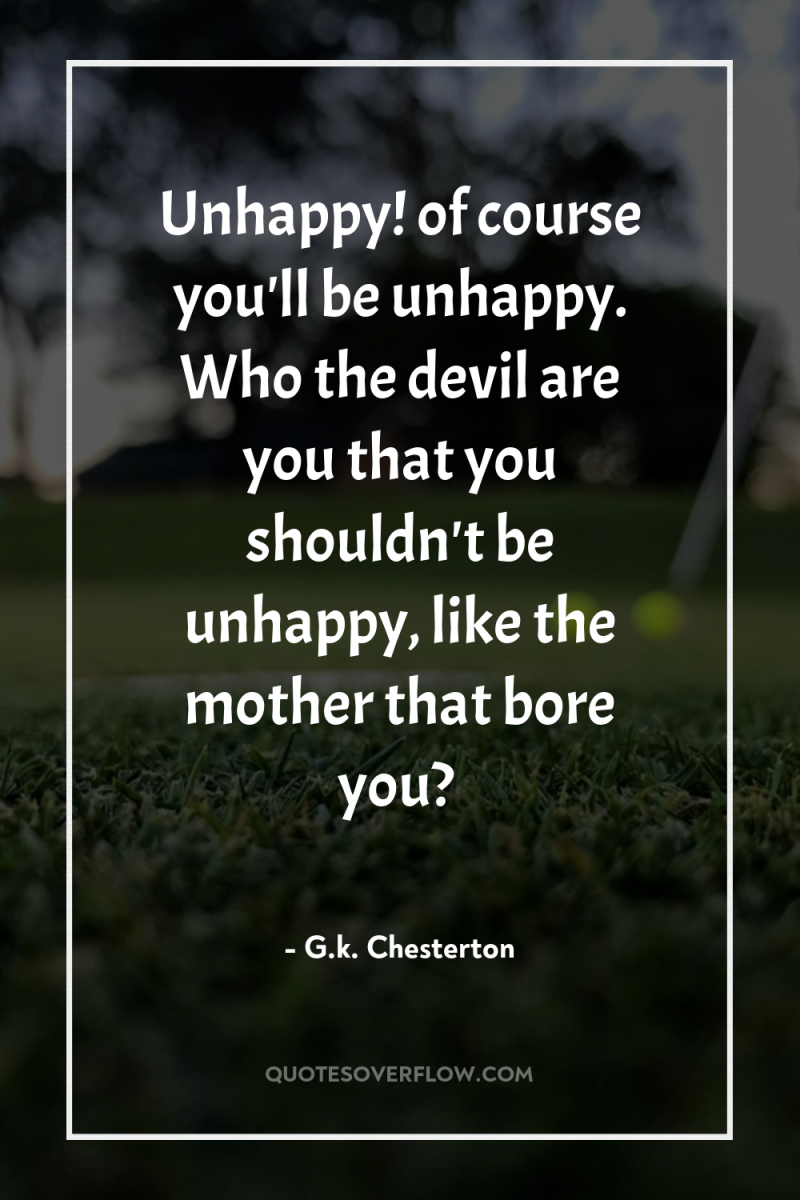 Unhappy! of course you'll be unhappy. Who the devil are...
