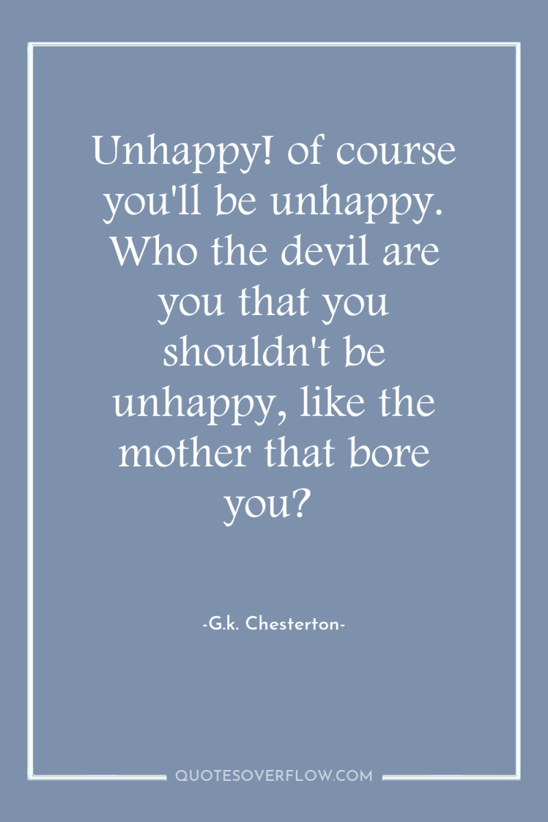 Unhappy! of course you'll be unhappy. Who the devil are...
