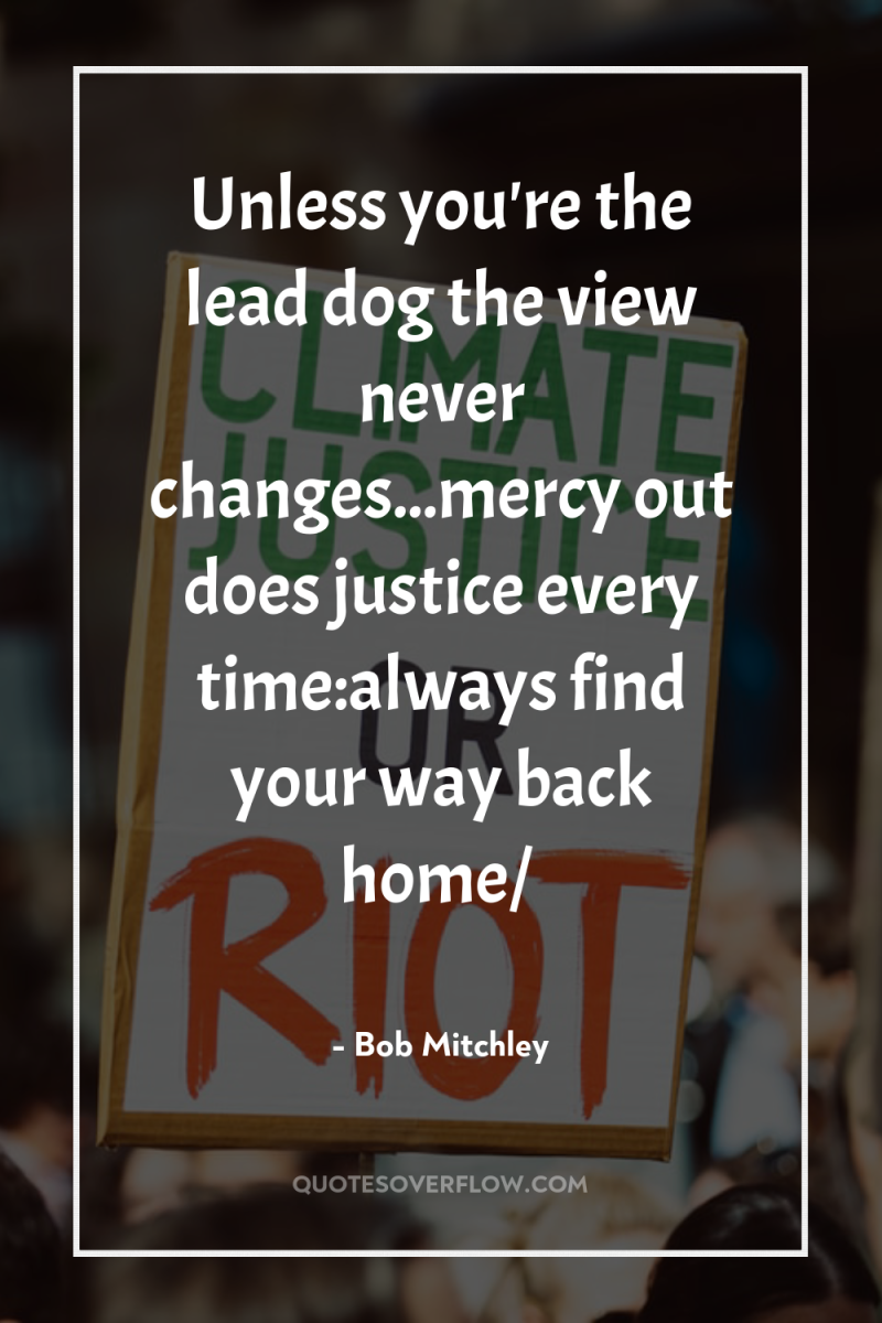 Unless you're the lead dog the view never changes...mercy out...