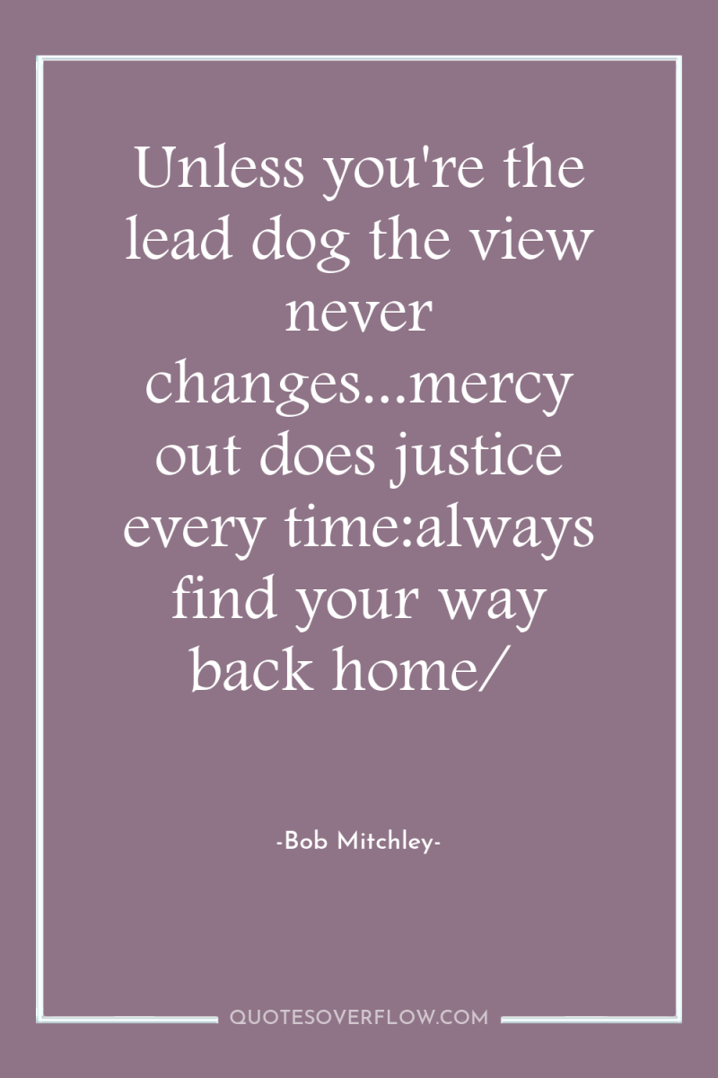 Unless you're the lead dog the view never changes...mercy out...