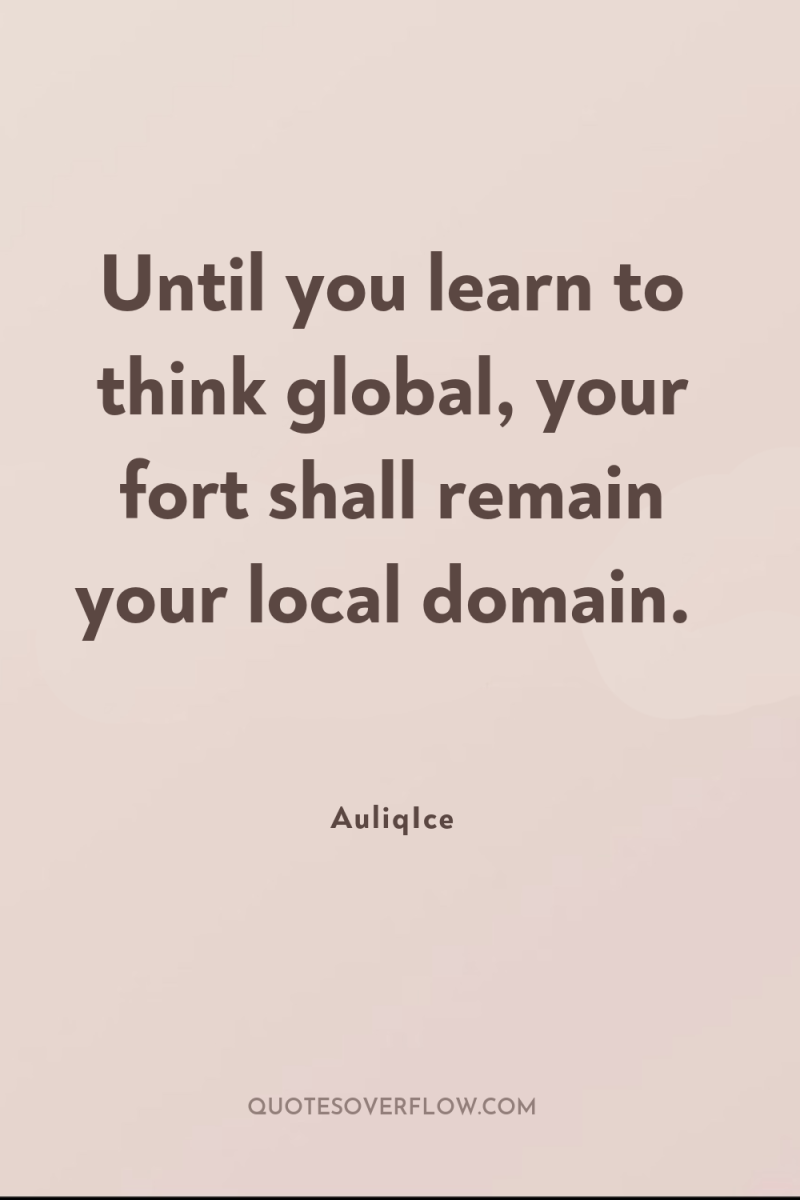 Until you learn to think global, your fort shall remain...