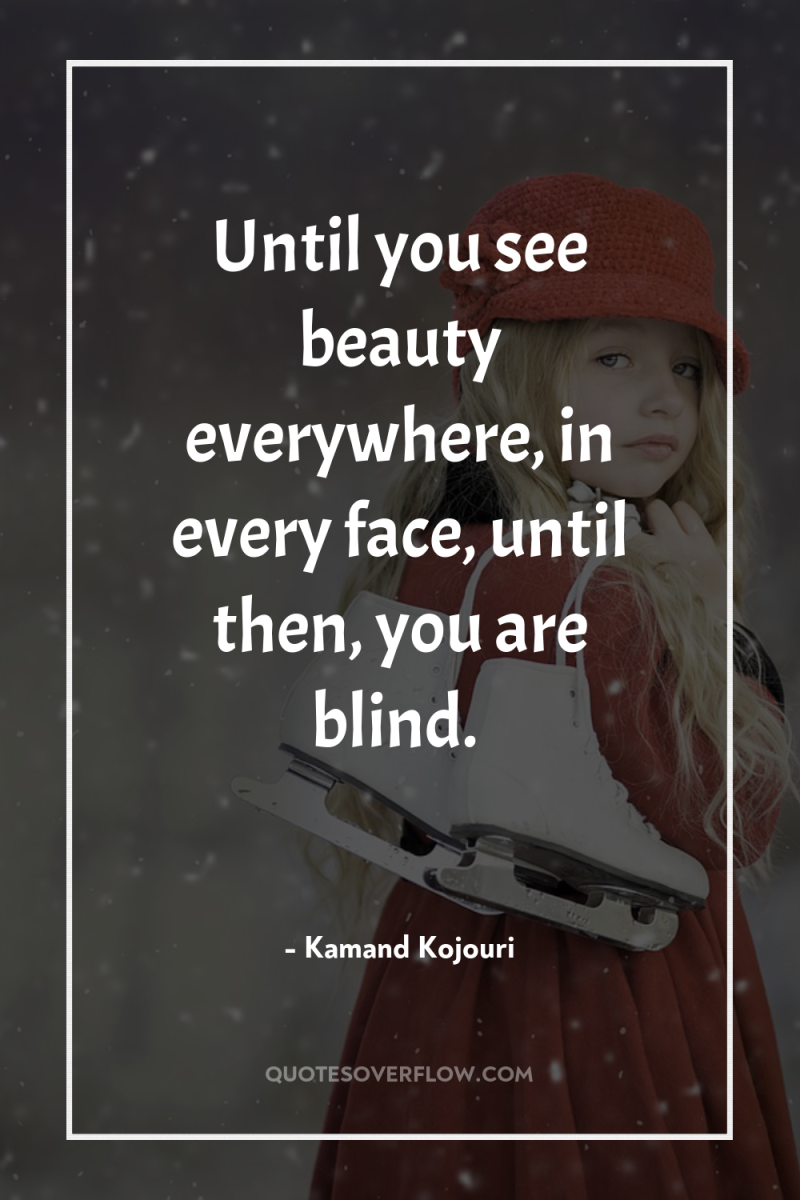 Until you see beauty everywhere, in every face, until then,...
