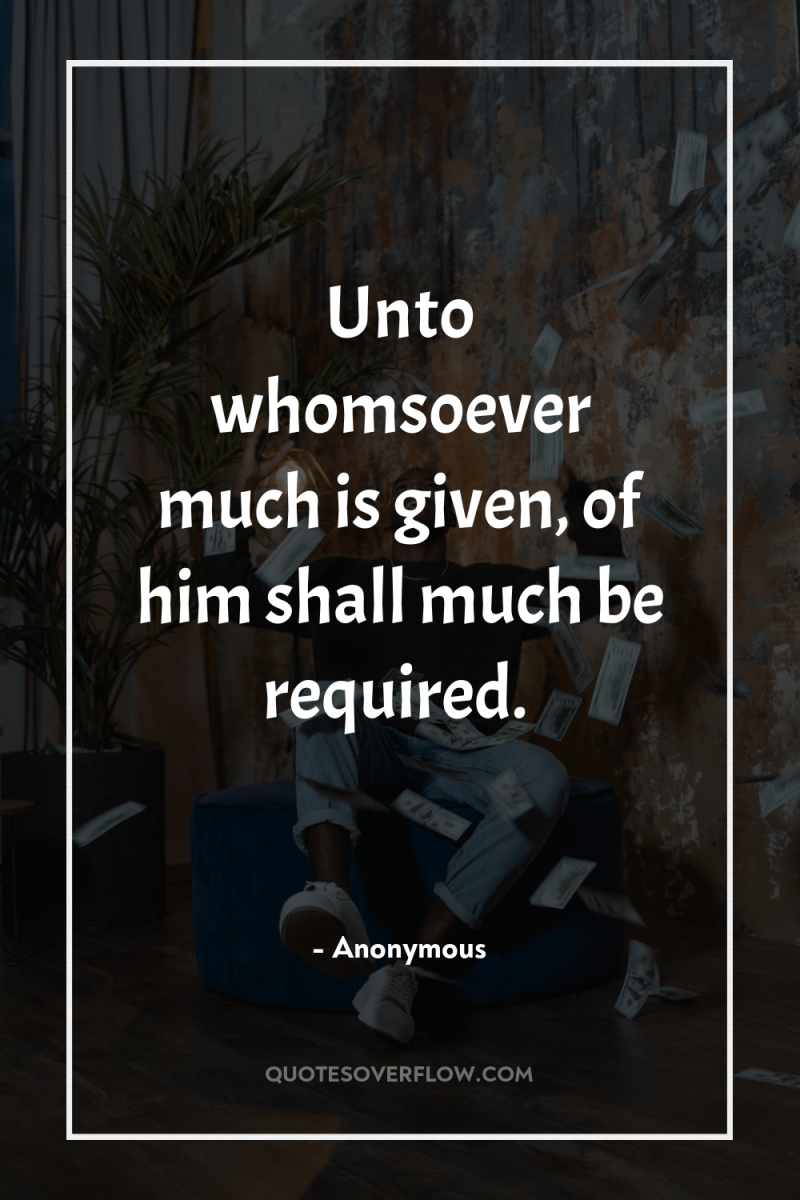 Unto whomsoever much is given, of him shall much be...