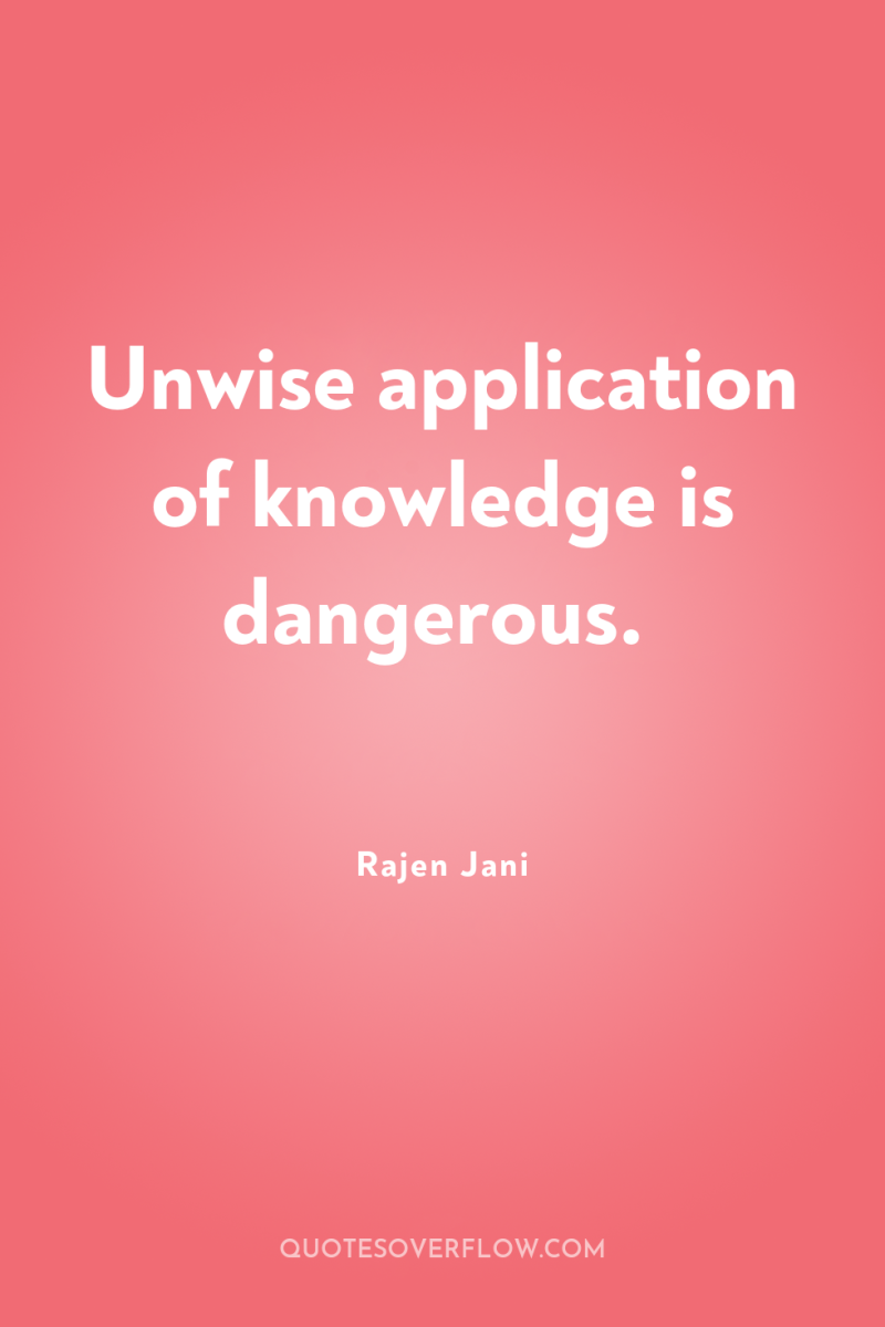 Unwise application of knowledge is dangerous. 