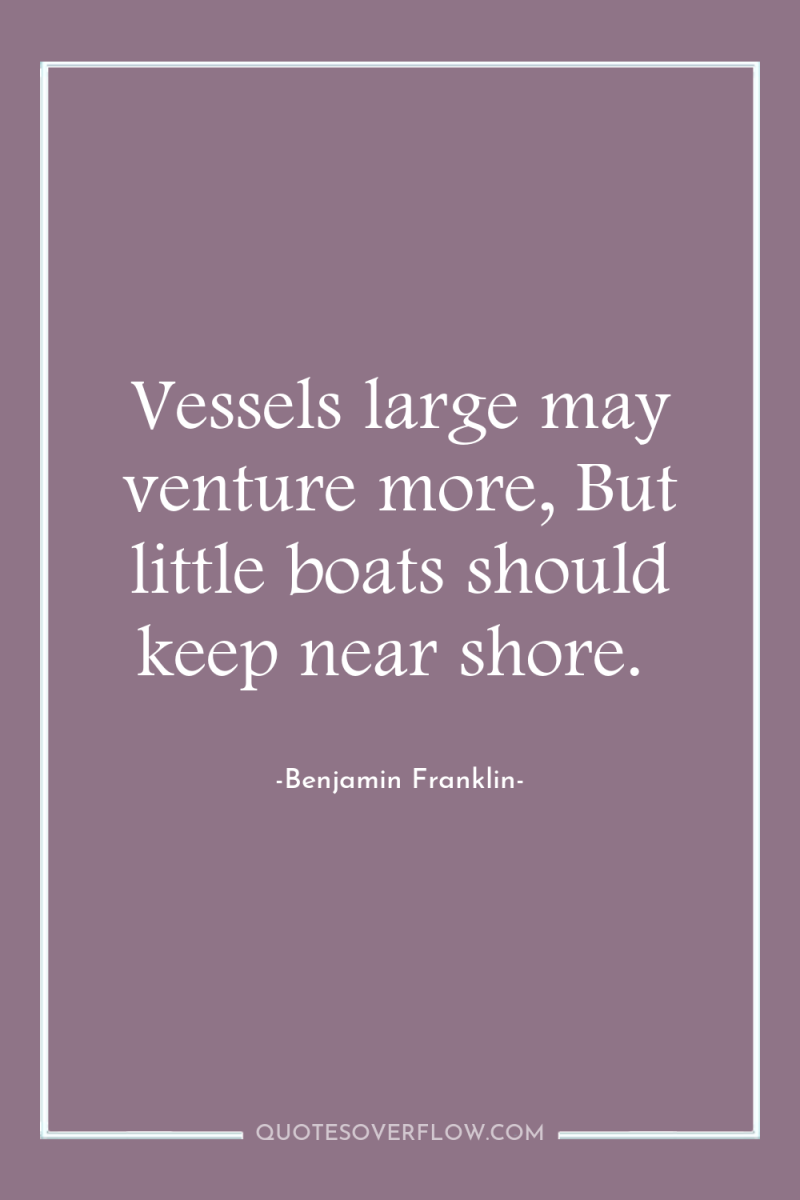 Vessels large may venture more, But little boats should keep...