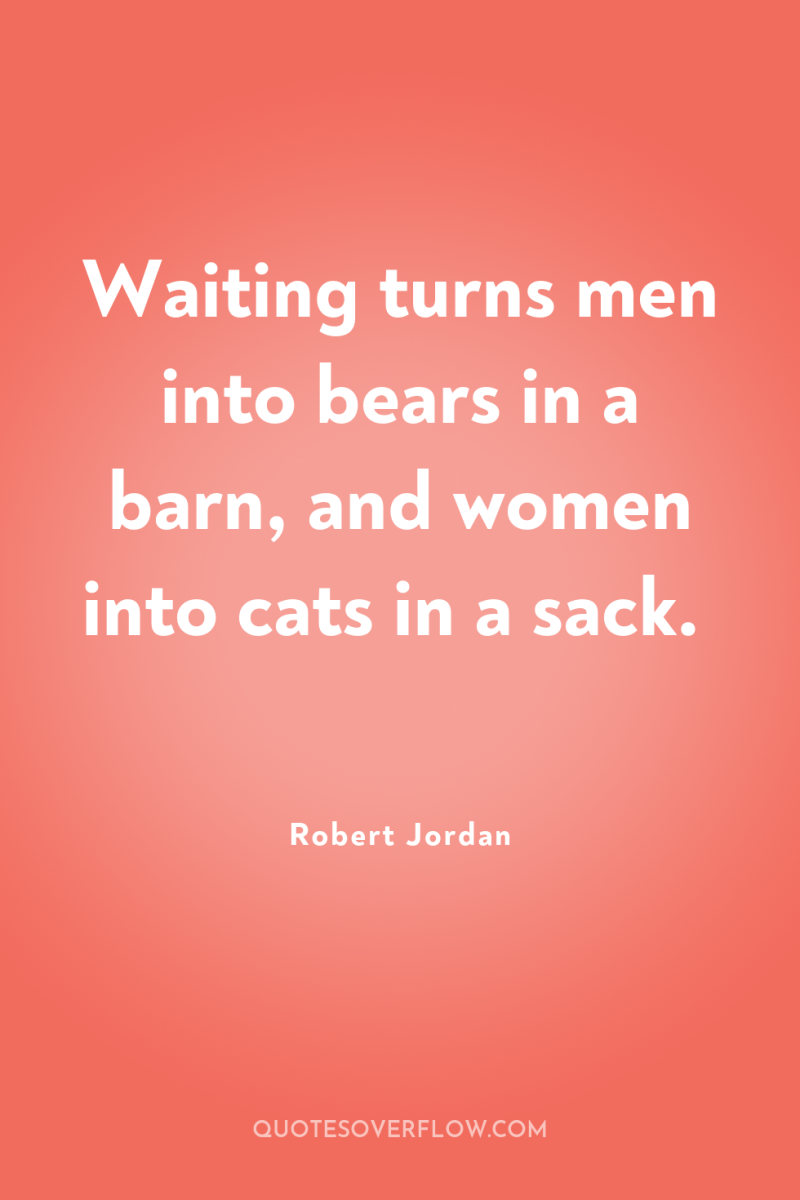 Waiting turns men into bears in a barn, and women...