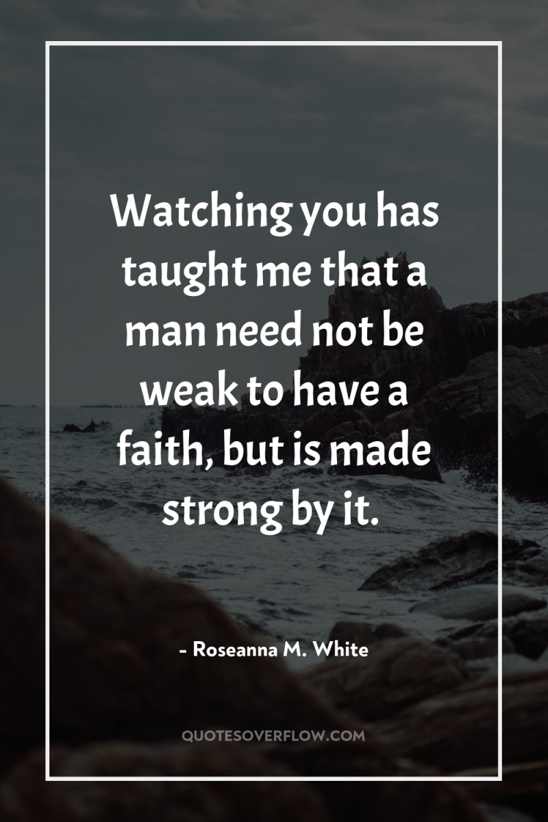 Watching you has taught me that a man need not...