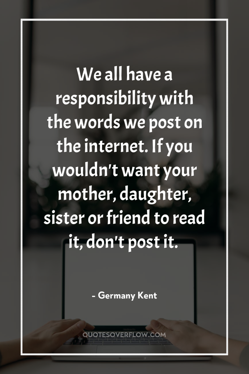 We all have a responsibility with the words we post...