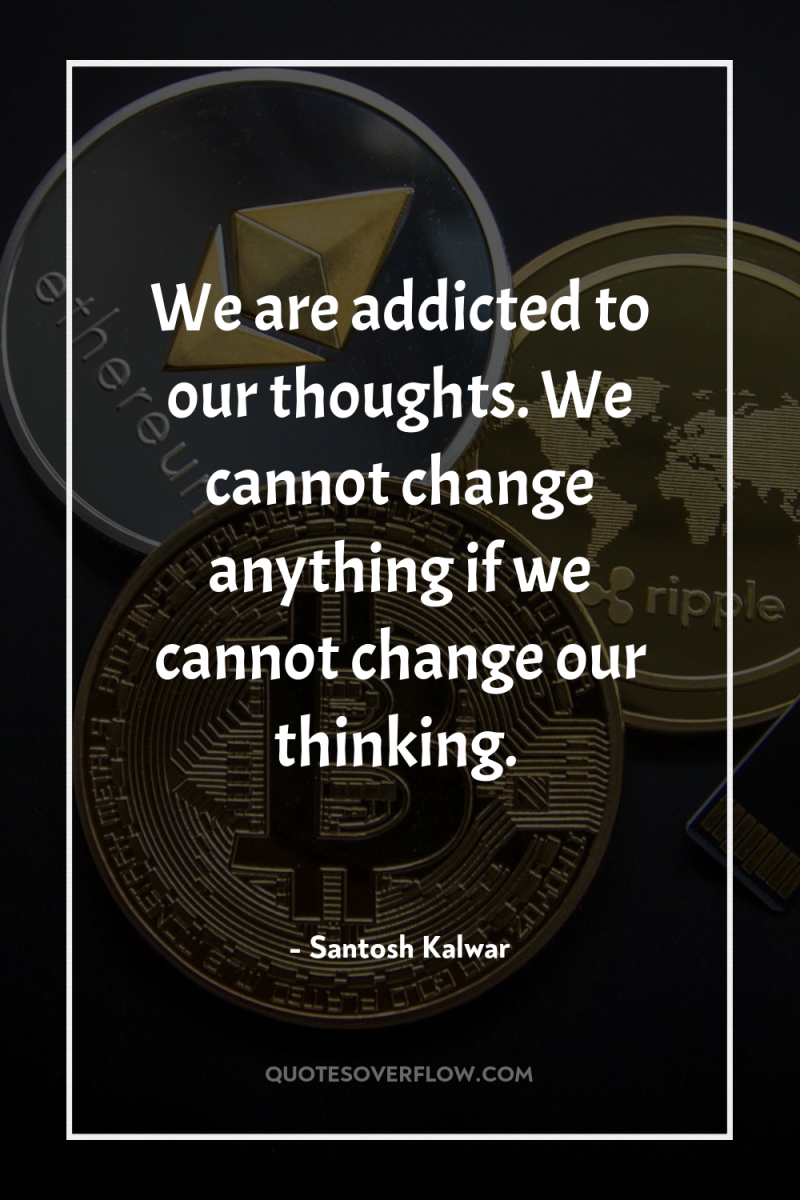 We are addicted to our thoughts. We cannot change anything...