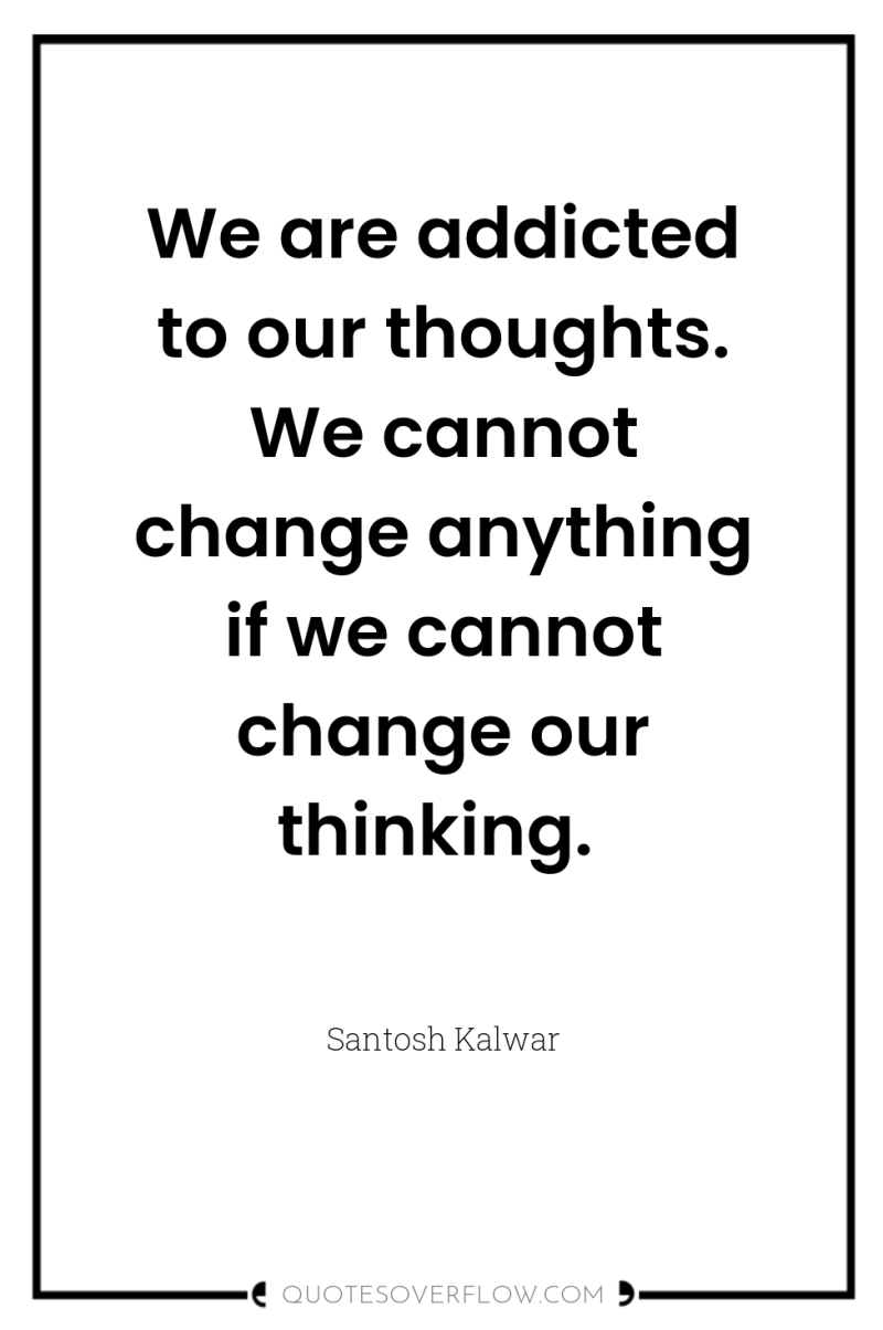 We are addicted to our thoughts. We cannot change anything...