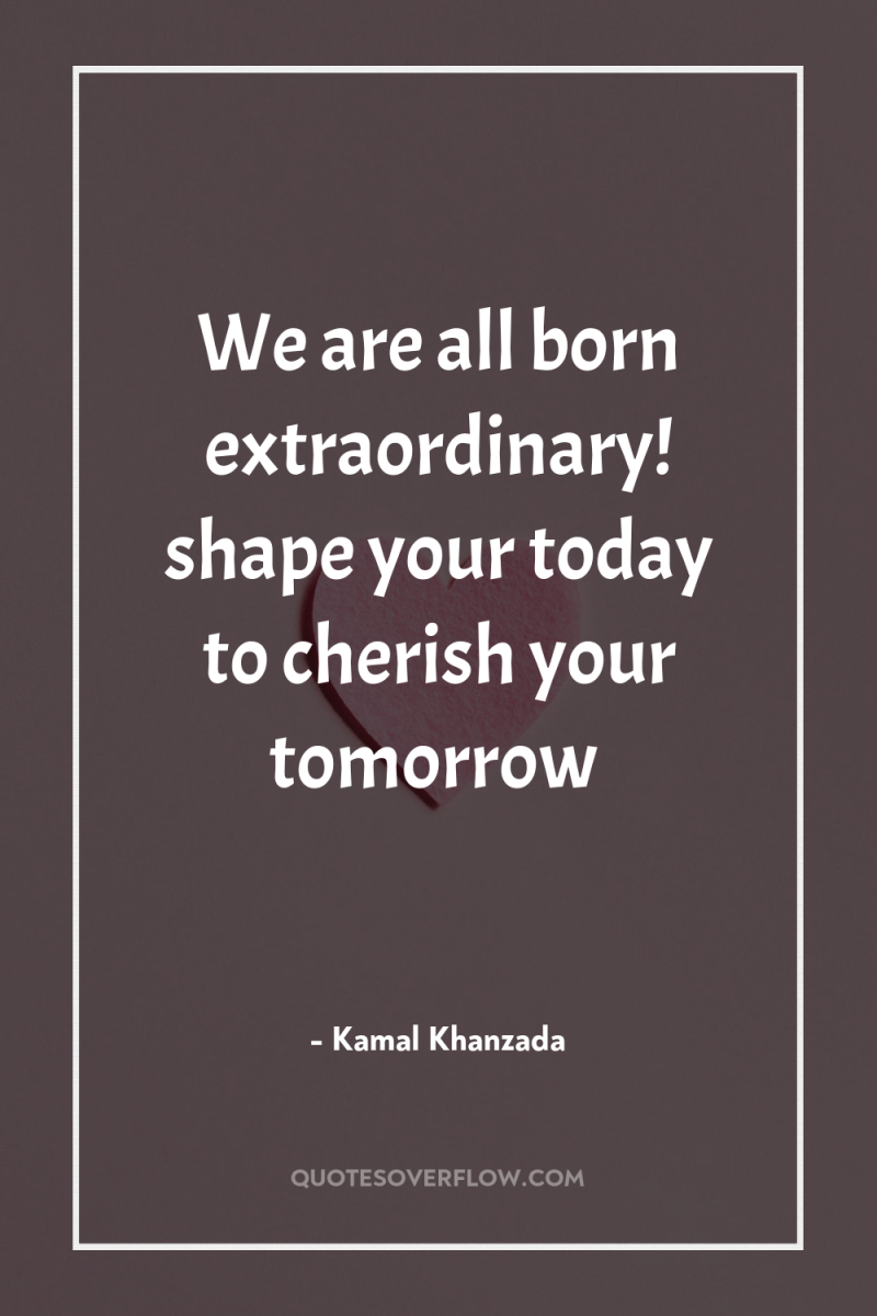 We are all born extraordinary! shape your today to cherish...