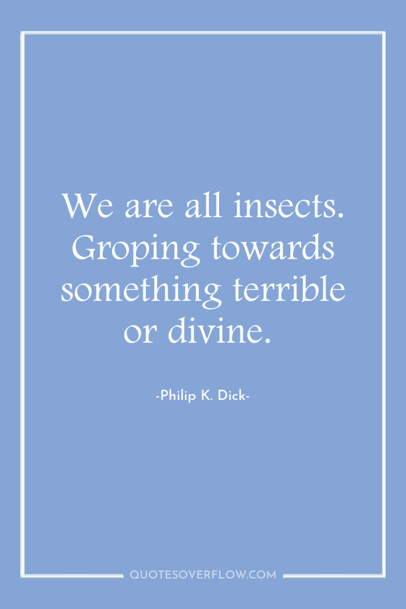 We are all insects. Groping towards something terrible or divine. 