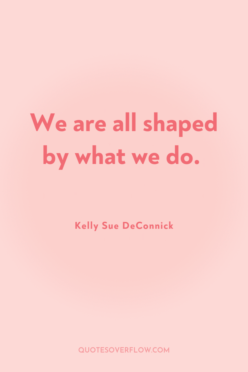 We are all shaped by what we do. 
