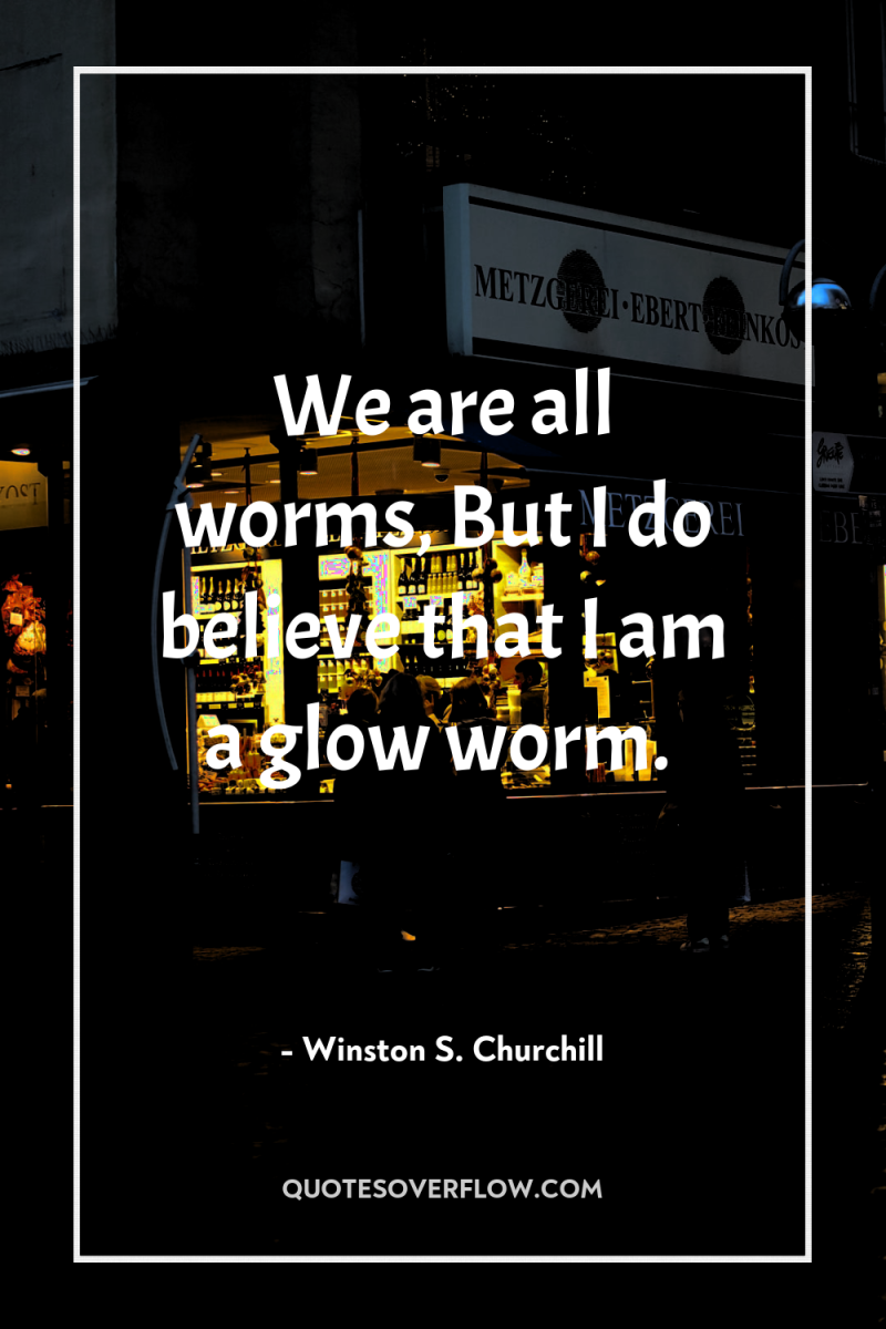 We are all worms, But I do believe that I...