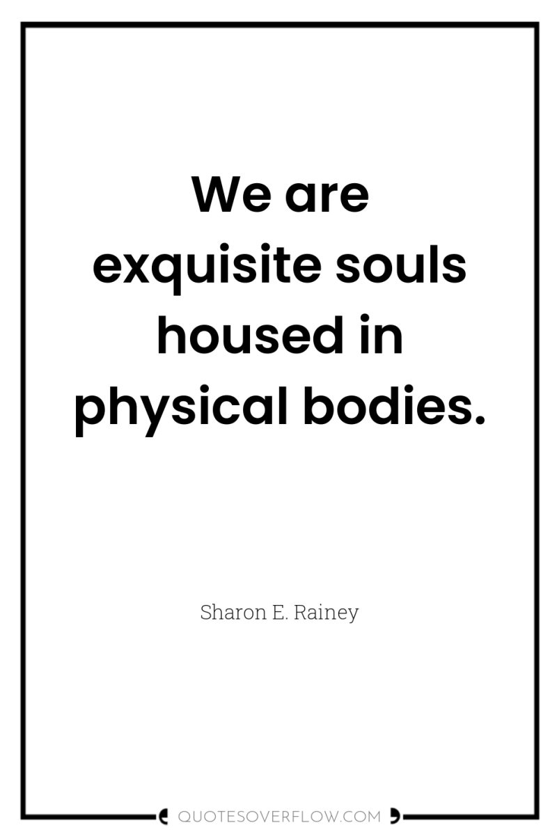 We are exquisite souls housed in physical bodies. 