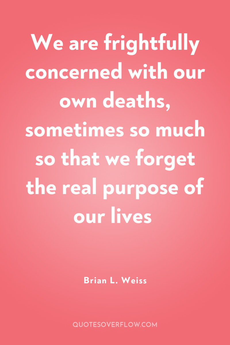 We are frightfully concerned with our own deaths, sometimes so...