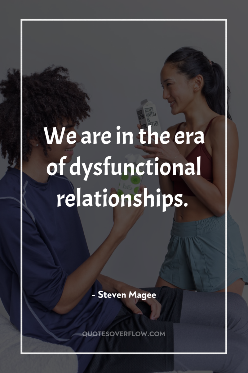We are in the era of dysfunctional relationships. 
