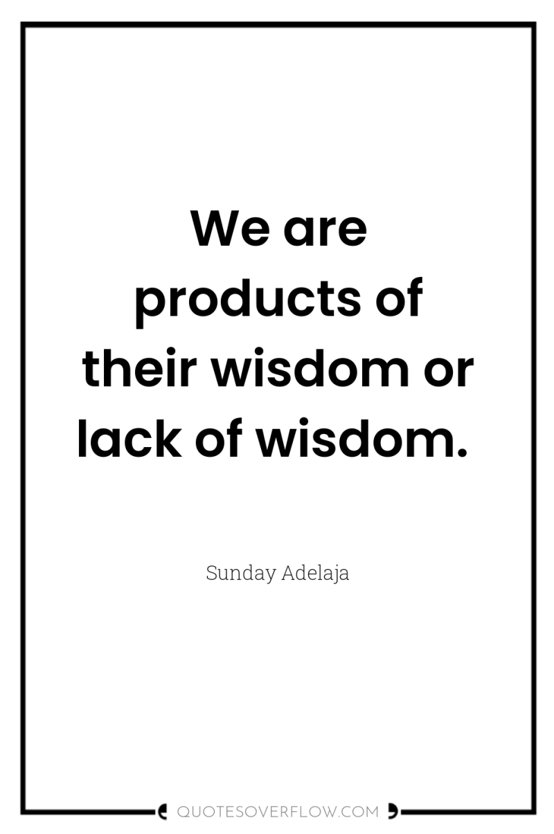 We are products of their wisdom or lack of wisdom. 