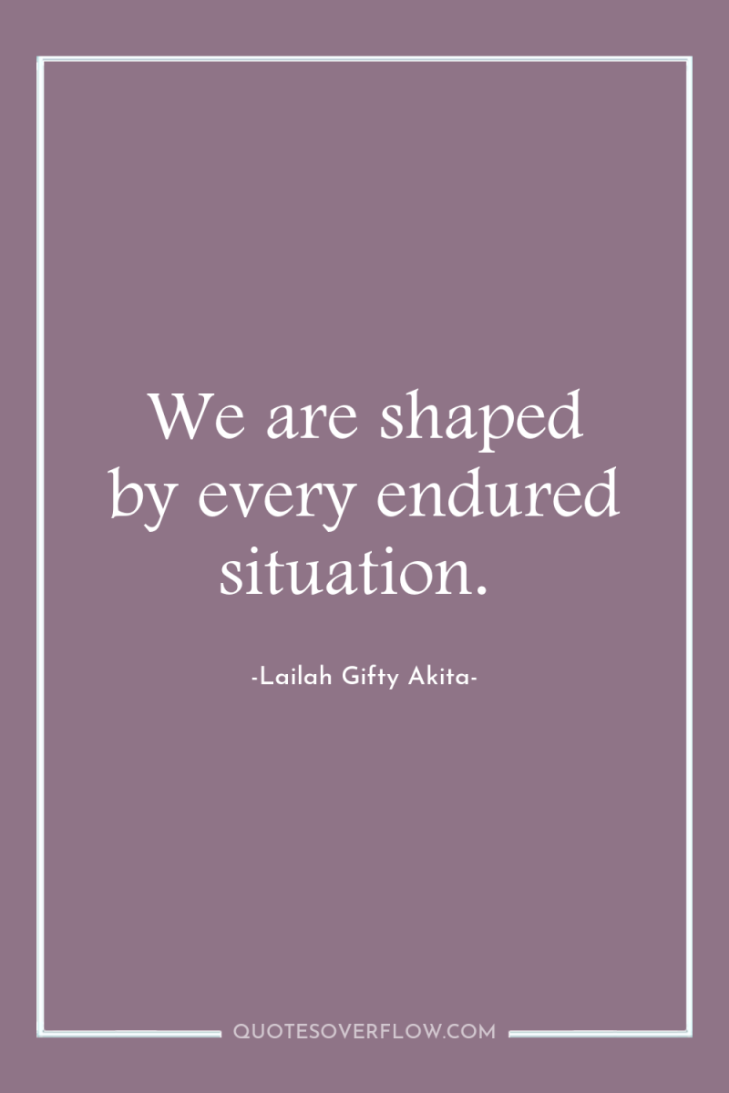 We are shaped by every endured situation. 