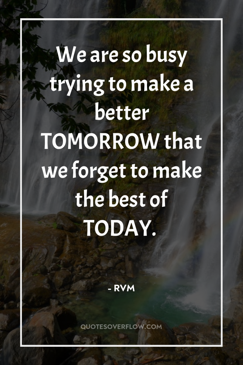 We are so busy trying to make a better TOMORROW...
