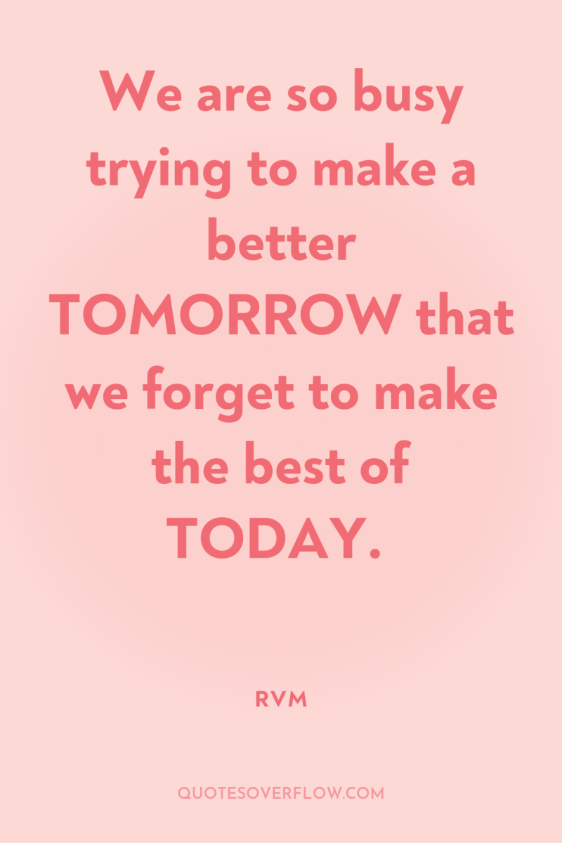 We are so busy trying to make a better TOMORROW...