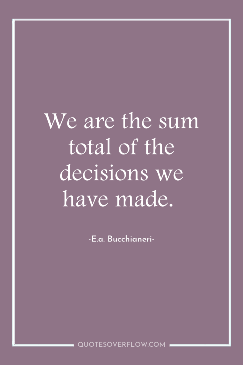 We are the sum total of the decisions we have...