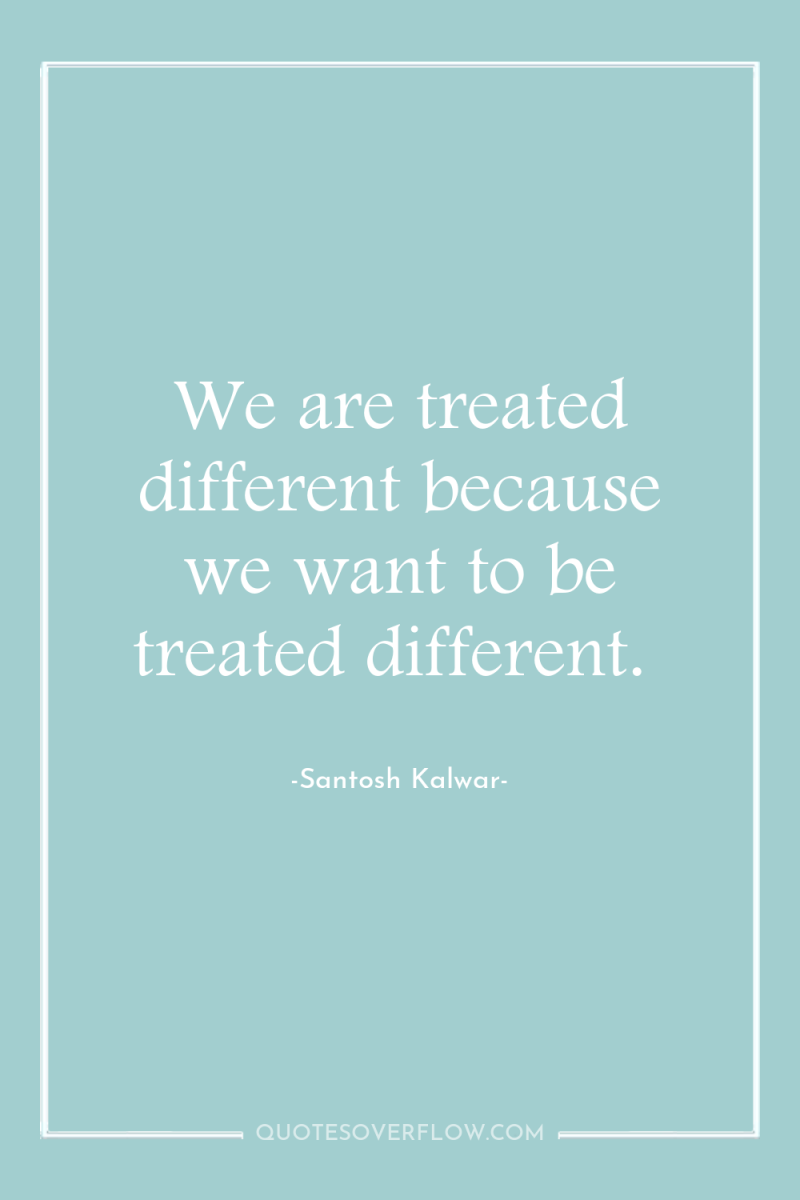 We are treated different because we want to be treated...