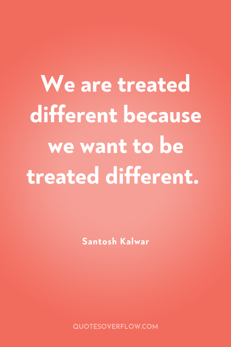We are treated different because we want to be treated...
